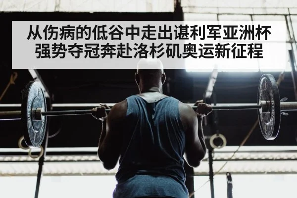 从伤病的低谷中走出谌利军亚洲杯强势夺冠奔赴洛杉矶奥运新征程