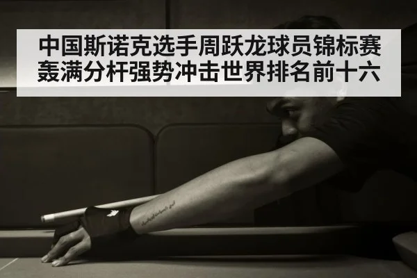 中国斯诺克选手周跃龙球员锦标赛轰满分杆强势冲击世界排名前十六