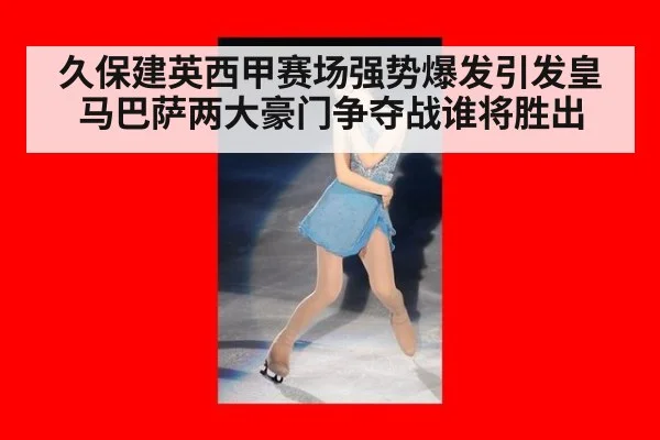 久保建英西甲赛场强势爆发引发皇马巴萨两大豪门争夺战谁将胜出