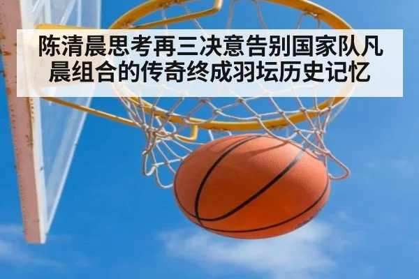 陈清晨思考再三决意告别国家队凡晨组合的传奇终成羽坛历史记忆